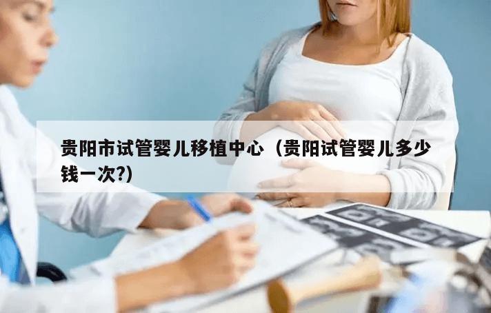 贵阳市试管婴儿移植中心（贵阳试管婴儿多少钱一次?）